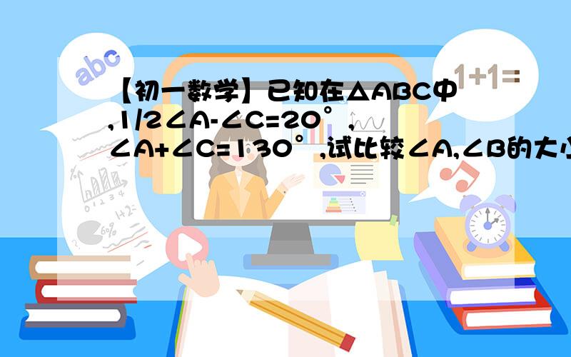 【初一数学】已知在△ABC中,1/2∠A-∠C=20°,∠A+∠C=130°,试比较∠A,∠B的大小.