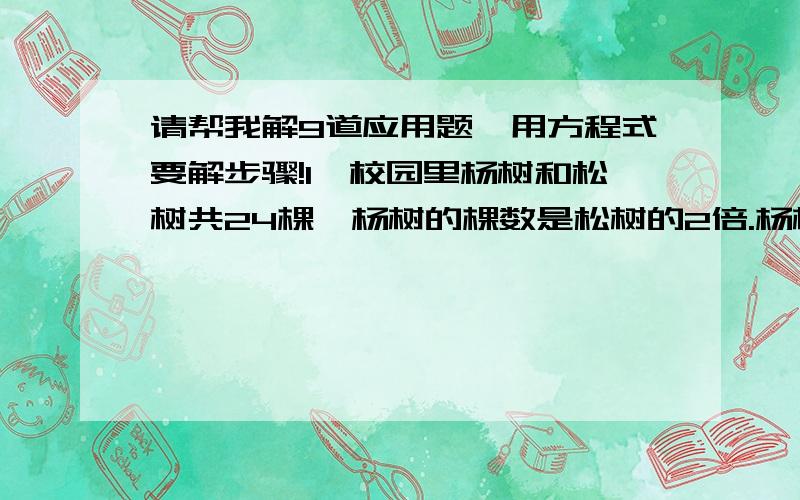 请帮我解9道应用题,用方程式要解步骤!1、校园里杨树和松树共24棵,杨树的棵数是松树的2倍.杨树和松树各有多少棵?2、有两袋大米,甲袋大米的重量是乙袋的3倍.如果再往乙袋里装8千克大米,两