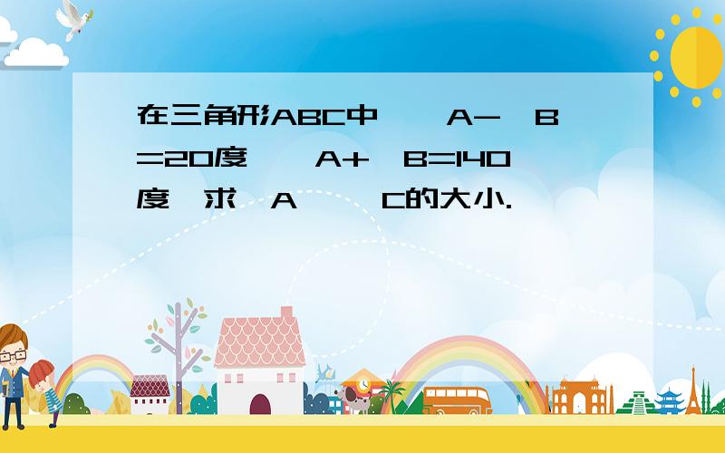 在三角形ABC中,∠A-∠B=20度,∠A+∠B=140度,求∠A ,∠C的大小.