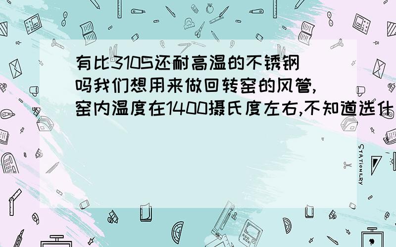 有比310S还耐高温的不锈钢吗我们想用来做回转窑的风管,窑内温度在1400摄氏度左右,不知道选什么材质的合适,