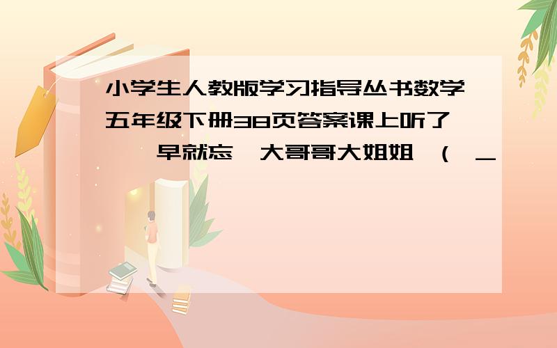 小学生人教版学习指导丛书数学五年级下册38页答案课上听了,一早就忘,大哥哥大姐姐,(>_