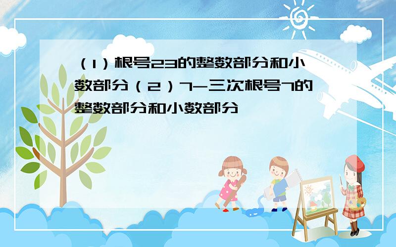 （1）根号23的整数部分和小数部分（2）7-三次根号7的整数部分和小数部分