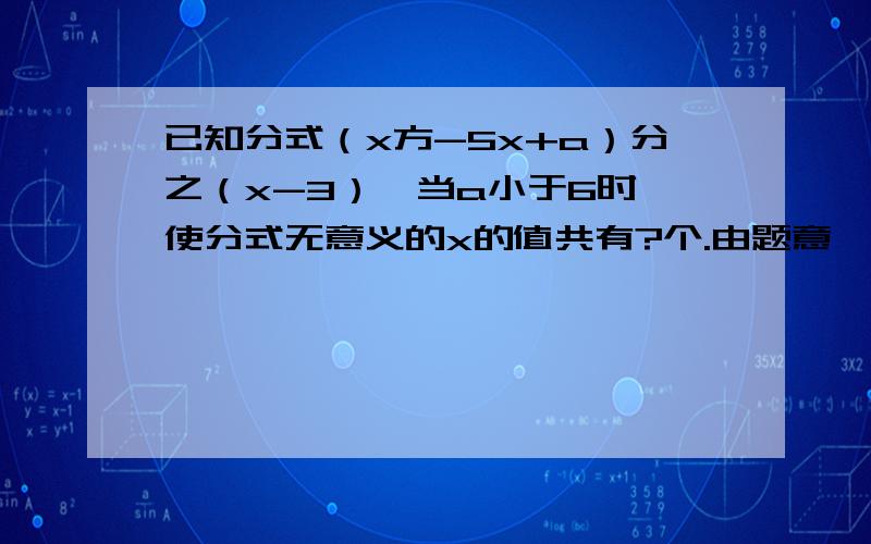 已知分式（x方-5x+a）分之（x-3）,当a小于6时,使分式无意义的x的值共有?个.由题意,知当x=2时,分式无意义,∴分母=x2-5x+a=4-5×2+a=a-6=0,∴a=6；当x2-5x+a=0时,△=52-4a=25-4a,∵a＜6,∴△＞0,∴方程x2-5x+a=0