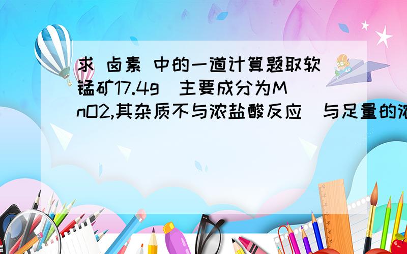 求 卤素 中的一道计算题取软锰矿17.4g（主要成分为MnO2,其杂质不与浓盐酸反应）与足量的浓盐酸反应后,将生成的Cl2通入到200mlNaBr溶液中（其中含22gNaBr）,经加热蒸发水分并烘干后,得到质量为