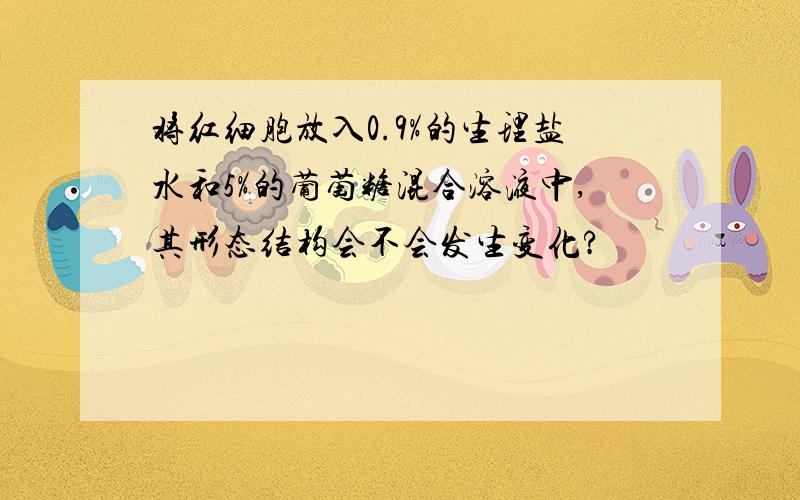 将红细胞放入0.9%的生理盐水和5%的葡萄糖混合溶液中,其形态结构会不会发生变化?