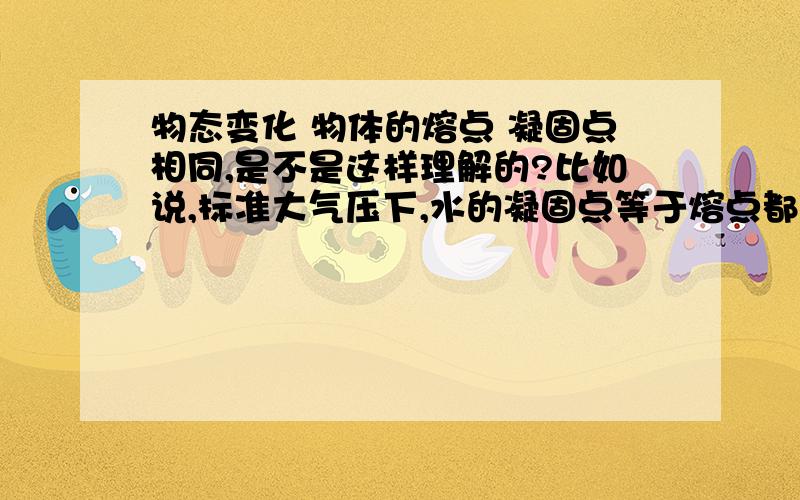 物态变化 物体的熔点 凝固点相同,是不是这样理解的?比如说,标准大气压下,水的凝固点等于熔点都是0摄氏度水和冰之间物态变化,当水温度低于凝固点,开始结冰当冰温度高于熔点,开始变为水