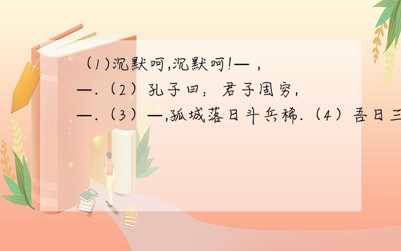 （1)沉默呵,沉默呵!— ,—.（2）孔子曰：君子固穷,—.（3）—,孤城落日斗兵稀.（4）吾日三省吾身：— 传不习乎?（5）山不厌高,水不厌深,—,天下归心.（6）—,身世浮沉雨打萍.（7）真的猛士