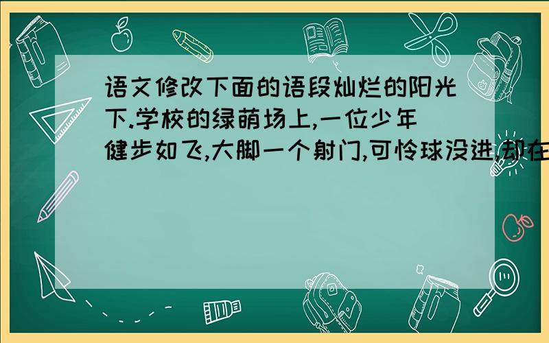 语文修改下面的语段灿烂的阳光下.学校的绿萌场上,一位少年健步如飞,大脚一个射门,可怜球没进,却在空中画出了一道美丽漂亮的弧线.那个少年就是我.一个像阳光一样快乐的男孩【多就少改