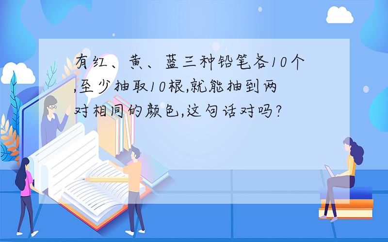 有红、黄、蓝三种铅笔各10个,至少抽取10根,就能抽到两对相同的颜色,这句话对吗?