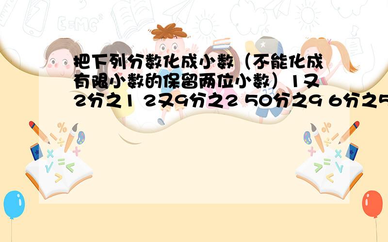 把下列分数化成小数（不能化成有限小数的保留两位小数）1又2分之1 2又9分之2 50分之9 6分之5 3又4分之3 40分之7 7分之4 2又8分之3 16分之5 14分之3 8分之7 1又6分之1 3分之2