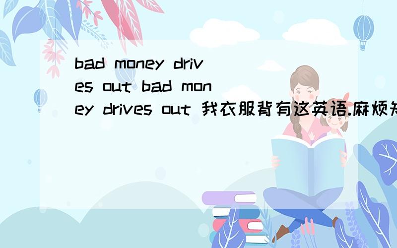 bad money drives out bad money drives out 我衣服背有这英语.麻烦知道的告诉下 .免得被人笑.