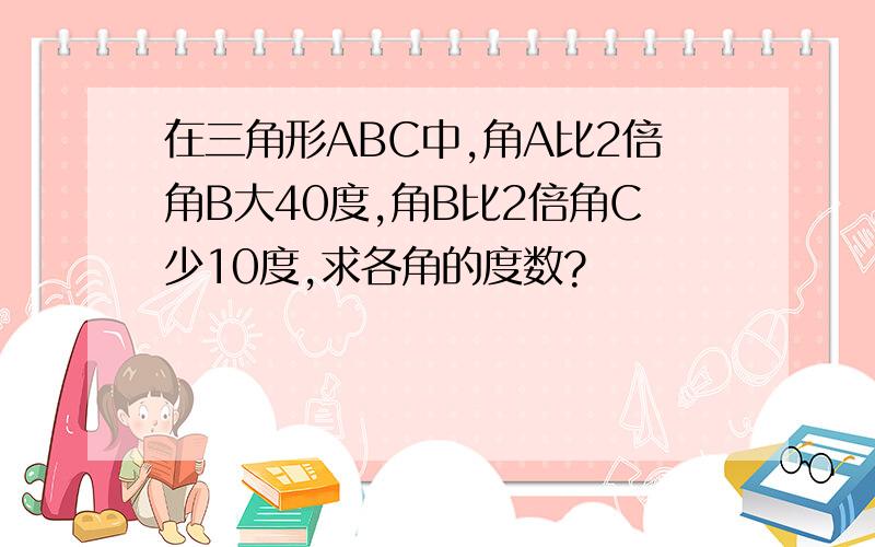 在三角形ABC中,角A比2倍角B大40度,角B比2倍角C少10度,求各角的度数?