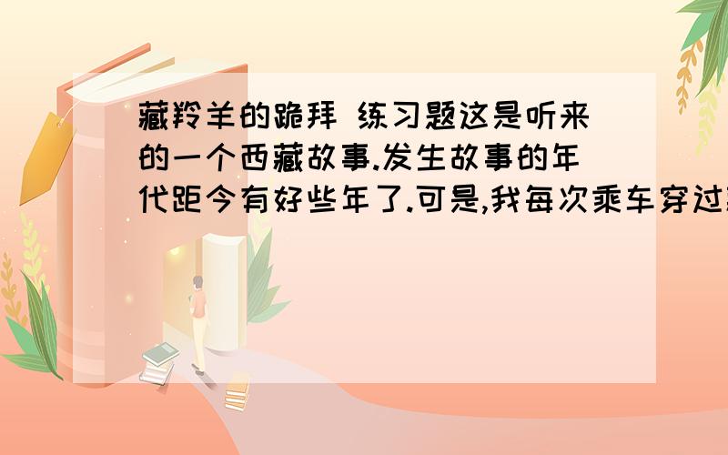 藏羚羊的跪拜 练习题这是听来的一个西藏故事.发生故事的年代距今有好些年了.可是,我每次乘车穿过藏北无人区时总会不由自主地要想起这个故事的主人公——那只将母爱浓缩于深深一跪的