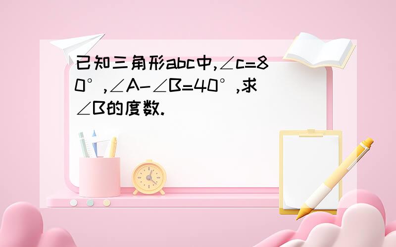 已知三角形abc中,∠c=80°,∠A-∠B=40°,求∠B的度数.