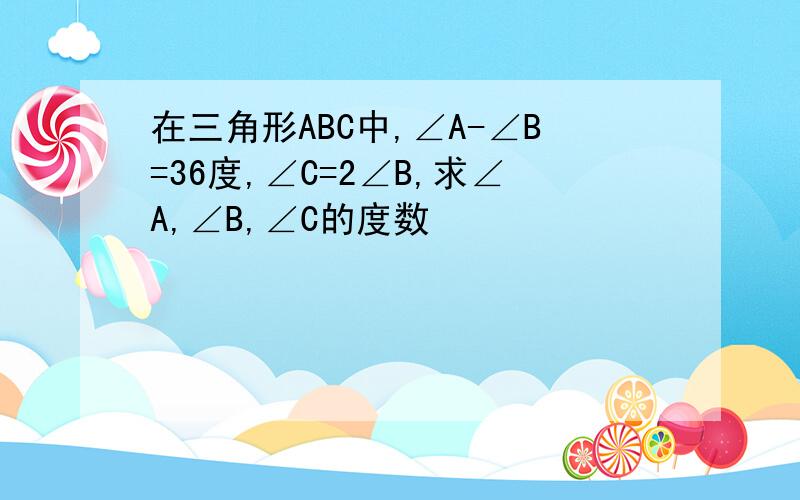 在三角形ABC中,∠A-∠B=36度,∠C=2∠B,求∠A,∠B,∠C的度数