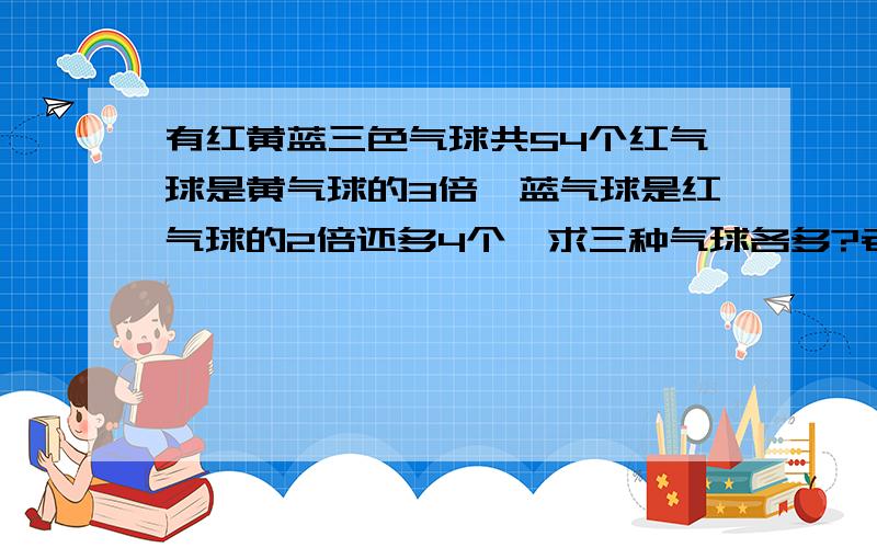 有红黄蓝三色气球共54个红气球是黄气球的3倍,蓝气球是红气球的2倍还多4个,求三种气球各多?老大们 这是小学四年的题啊 有人吗 给答下啊