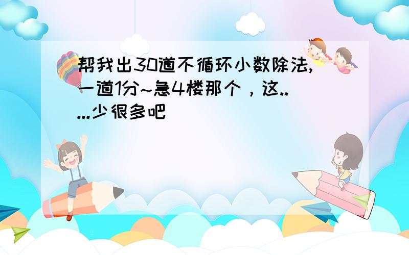 帮我出30道不循环小数除法,一道1分~急4楼那个，这.....少很多吧