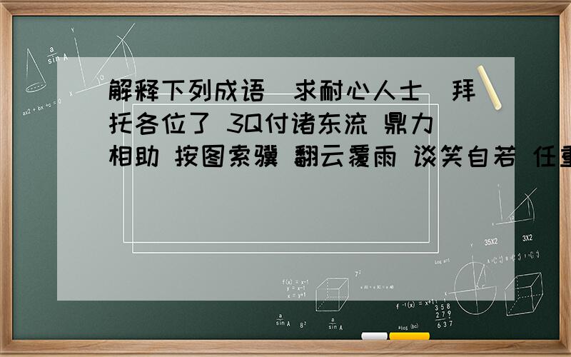 解释下列成语（求耐心人士）拜托各位了 3Q付诸东流 鼎力相助 按图索骥 翻云覆雨 谈笑自若 任重道远 敝帚自珍 付诸东流 行云流水 层出不穷 文不加点