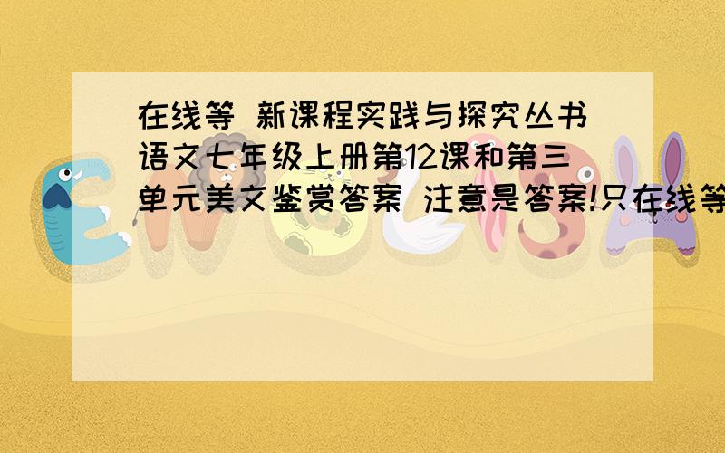 在线等 新课程实践与探究丛书语文七年级上册第12课和第三单元美文鉴赏答案 注意是答案!只在线等10分钟,快啊!答得好的我可以把分数提到100!