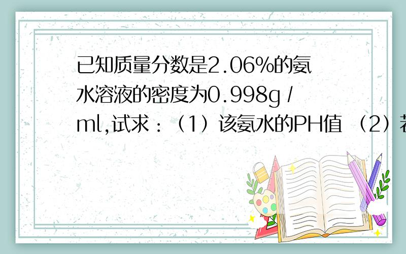 已知质量分数是2.06％的氨水溶液的密度为0.998g∕ml,试求：（1）该氨水的PH值 （2）若将其稀释一倍,PH值又为多少?（1）11.67 （2）11.52