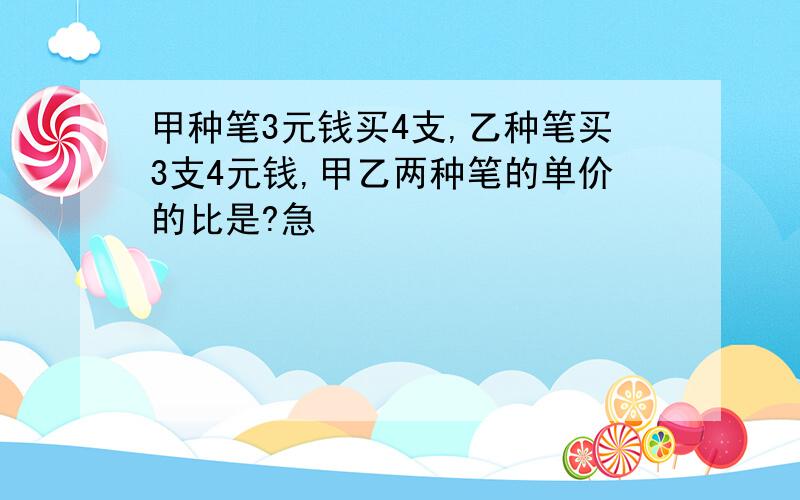 甲种笔3元钱买4支,乙种笔买3支4元钱,甲乙两种笔的单价的比是?急