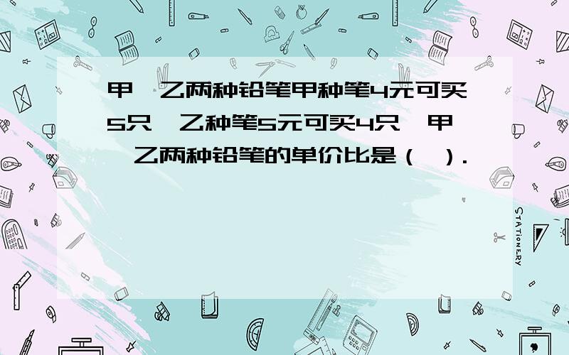 甲、乙两种铅笔甲种笔4元可买5只,乙种笔5元可买4只,甲、乙两种铅笔的单价比是（ ）.