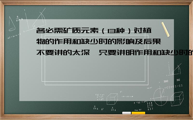 各必需矿质元素（13种）对植物的作用和缺少时的影响及后果不要讲的太深,只要讲明作用和缺少时的影响及后果就行了