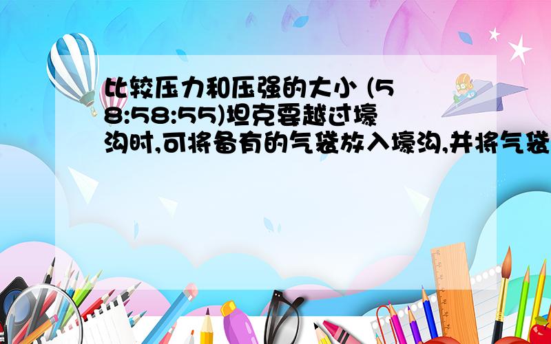 比较压力和压强的大小 (5 8:58:55)坦克要越过壕沟时,可将备有的气袋放入壕沟,并将气袋充满气,这样坦克通过气袋时就像走在平地上一样.当坦克的前一半履带压在气袋上面时,对气袋的压力和