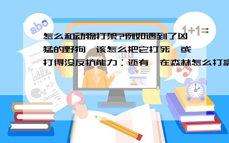 怎么和动物打架?例如遇到了凶猛的野狗,该怎么把它打死,或打得没反抗能力；还有,在森林怎么打赢狮子、老虎,必须要徒手打,武松那种!我不是说着玩的!