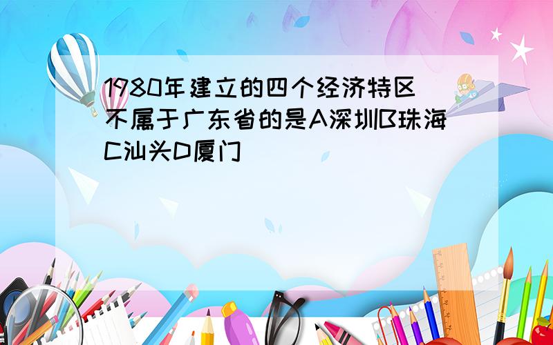 1980年建立的四个经济特区不属于广东省的是A深圳B珠海C汕头D厦门