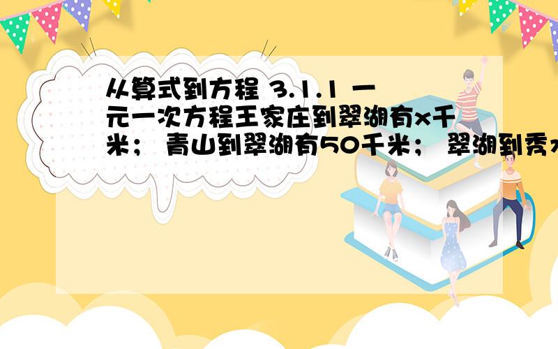 从算式到方程 3.1.1 一元一次方程王家庄到翠湖有x千米； 青山到翠湖有50千米； 翠湖到秀水有70千米；可以用含x的式子表示关于路程的数量：王家庄距青山___千米，王家庄距秀水___千米。地