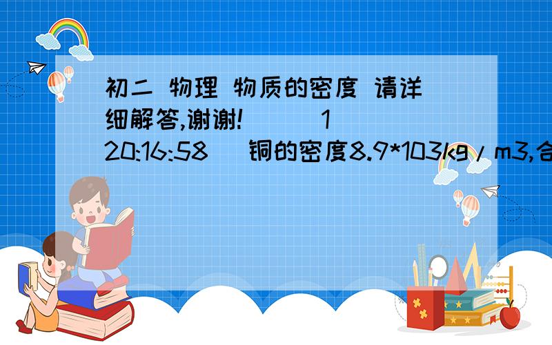 初二 物理 物质的密度 请详细解答,谢谢!    (1 20:16:58) 铜的密度8.9*103kg/m3,合____g/cm3,表示的物理意义是____,用铜做成的铜汤匙和铜锅的质量之比是1：40,则它们的体积之比是___,密度之比是____