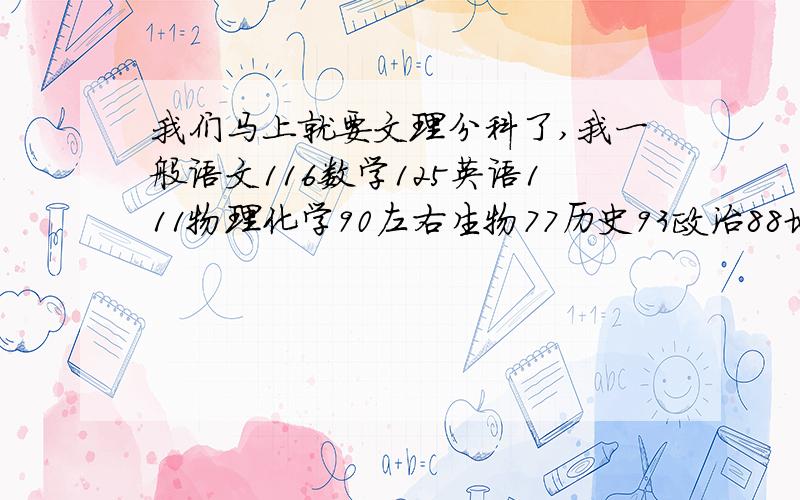 我们马上就要文理分科了,我一般语文116数学125英语111物理化学90左右生物77历史93政治88地理90自己认为历史学的比较好,也挺喜欢.生物一直不好.地理也比较喜欢.物理化学学起来不算很吃力,但