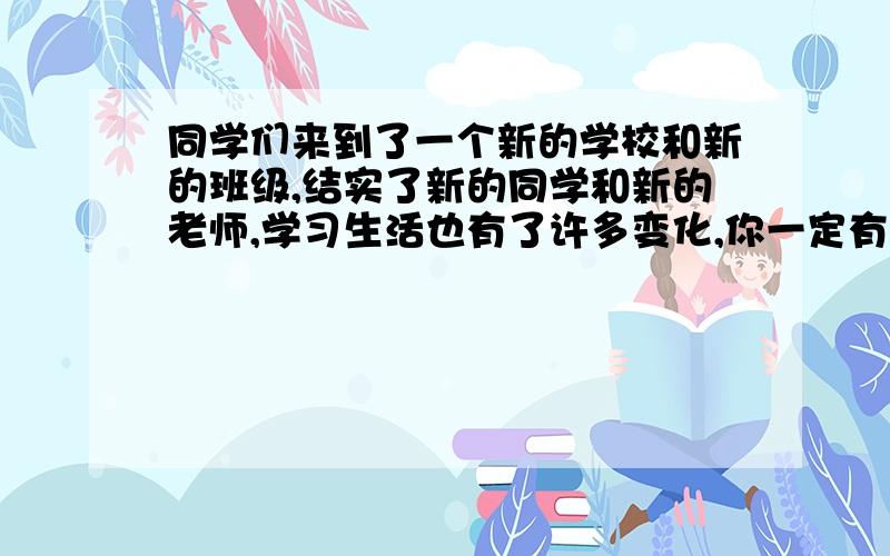 同学们来到了一个新的学校和新的班级,结实了新的同学和新的老师,学习生活也有了许多变化,你一定有很多新的感受,对新的生活也一定有自己新的认识.写一篇文章把你的感受表达出来,(给文