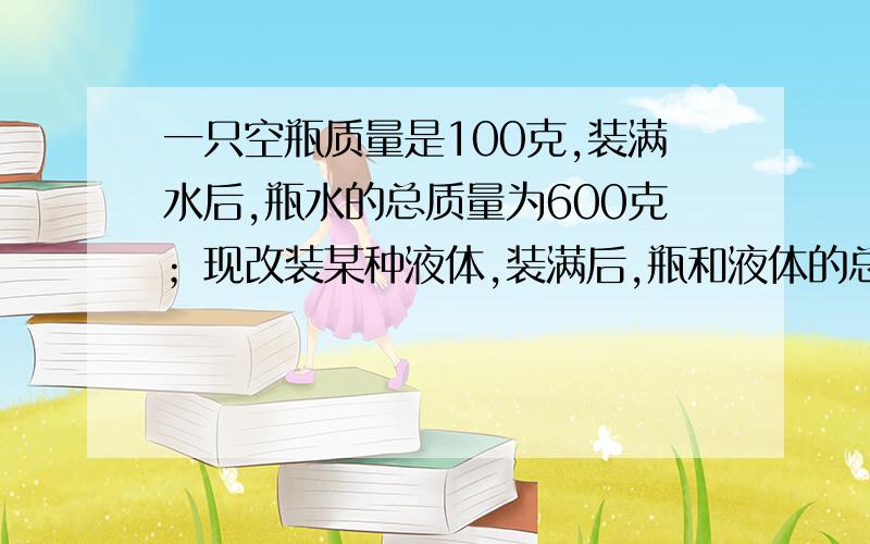 一只空瓶质量是100克,装满水后,瓶水的总质量为600克；现改装某种液体,装满后,瓶和液体的总质量为500克,求这种液体的密度.具体数据