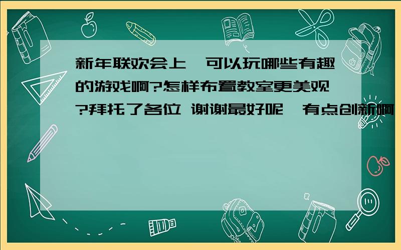 新年联欢会上,可以玩哪些有趣的游戏啊?怎样布置教室更美观?拜托了各位 谢谢最好呢丶有点创新啊,别又给我整点老掉牙的.