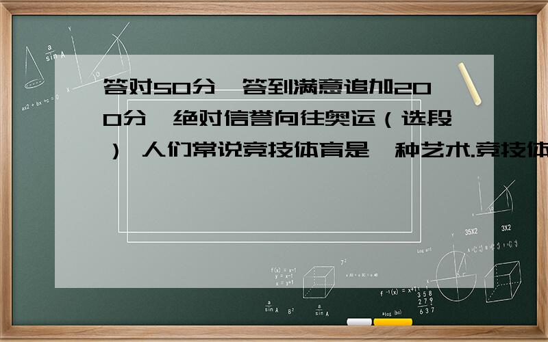 答对50分,答到满意追加200分,绝对信誉向往奥运（选段） 人们常说竞技体育是一种艺术.竞技体育,确实含有艺术的成分,比如它的力与美,速度和造型.体育和艺术表演的最大区别之一,在于体育