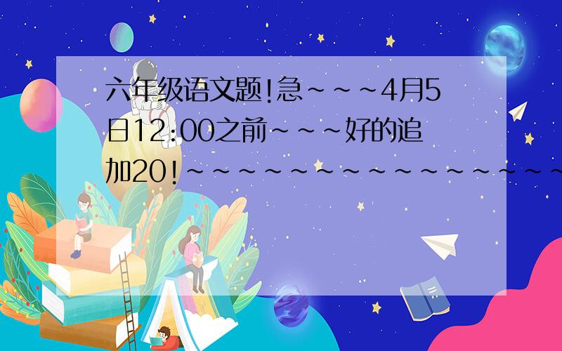 六年级语文题!急~~~4月5日12:00之前~~~好的追加20!~~~~~~~~~~~~~~~~~~~~~一、按句式填空,一空填一个字.兴趣是什么?兴趣是（）,兴趣是（）.因为兴趣,我们甘于（）（）（）（）的日子；也因为兴趣,