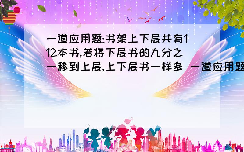 一道应用题:书架上下层共有112本书,若将下层书的九分之一移到上层,上下层书一样多 一道应用题%