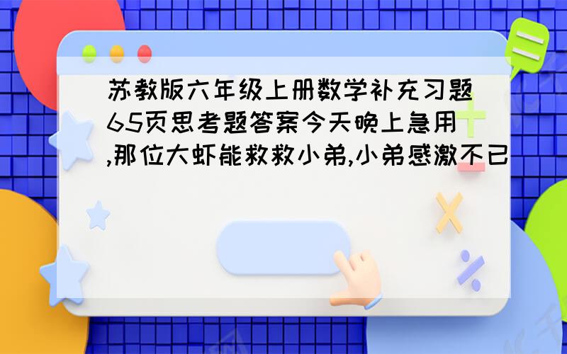 苏教版六年级上册数学补充习题65页思考题答案今天晚上急用,那位大虾能救救小弟,小弟感激不已