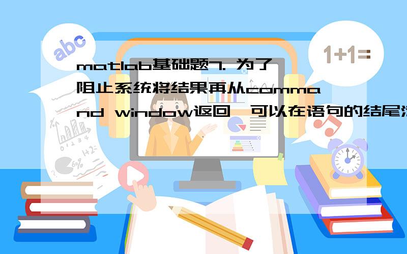 matlab基础题7. 为了阻止系统将结果再从command window返回,可以在语句的结尾添加 ； 符号.8. 在解决一个工程问题时,“手工计算”这一步骤的作用是： .9. 定义一个等差矩阵A,以元素5开头,500结束