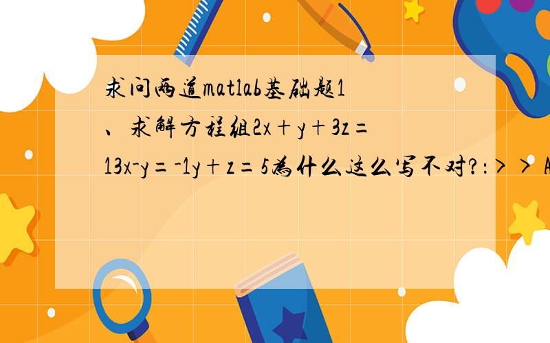 求问两道matlab基础题1、求解方程组2x+y+3z=13x-y=-1y+z=5为什么这么写不对?：>> A=[2,1,3;1,-1,0;0,1,1];>> b=[13,-1,5]';>> x=A\bWarning:Matrix is singular to working precision.x =InfInfInf>> 2、在区间[-pi,pi]上,分别绘制sin(x