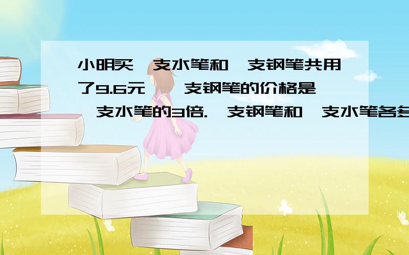 小明买一支水笔和一支钢笔共用了9.6元,一支钢笔的价格是一支水笔的3倍.一支钢笔和一支水笔各多少钱?列方程解答.