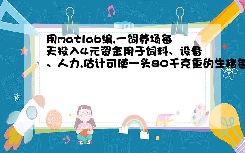 用matlab编,一饲养场每天投入4元资金用于饲料、设备、人力,估计可使一头80千克重的生猪每天增加2千克,目前生猪出售的市场价格为每千克8元,但是预测每天会降低0.1元,问该场什么时候出售这