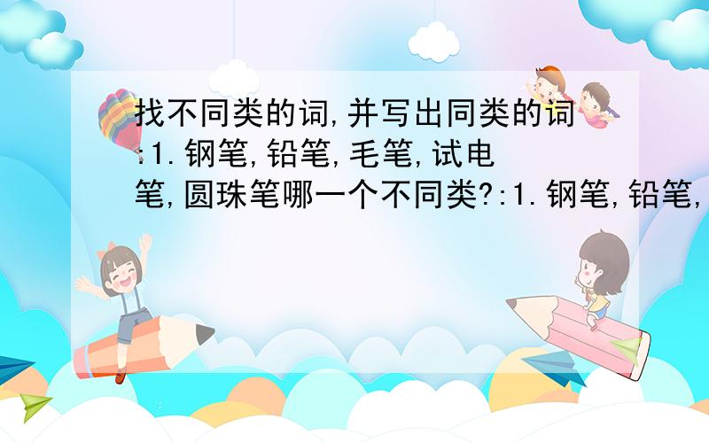 找不同类的词,并写出同类的词:1.钢笔,铅笔,毛笔,试电笔,圆珠笔哪一个不同类?:1.钢笔,铅笔,毛笔,试电笔,圆珠笔哪一个不同类?并找出同类的( )(填同类的)2.水稻,油菜,大麦,小麦,高梁,找出不同