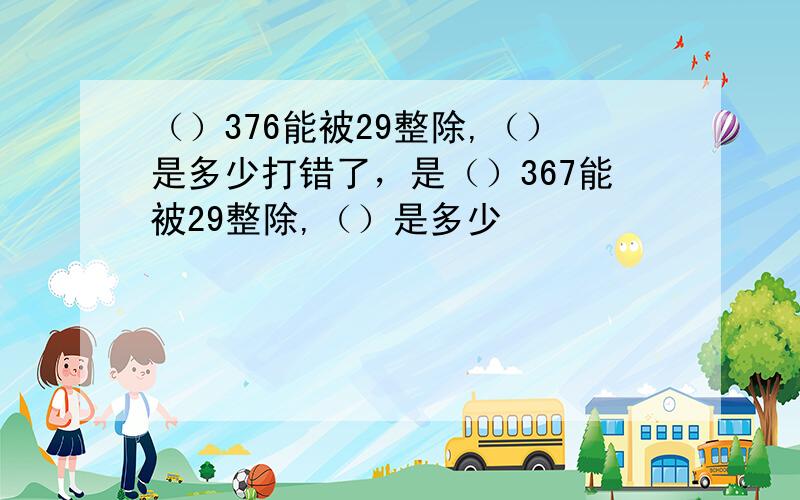 （）376能被29整除,（）是多少打错了，是（）367能被29整除,（）是多少