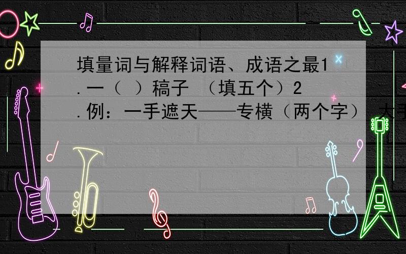 填量词与解释词语、成语之最1.一（ ）稿子 （填五个）2.例：一手遮天——专横（两个字） 大手大脚——（ ）心狠手辣——（ ） 袖手旁观——（ ）手舞足蹈——（ ） 缩手缩脚——（ ）