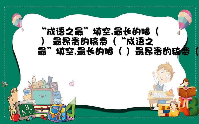 “成语之最”填空.最长的腿（ ） 最昂贵的稿费（“成语之最”填空.最长的腿（ ）最昂贵的稿费（ ）