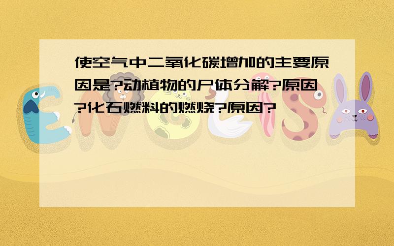 使空气中二氧化碳增加的主要原因是?动植物的尸体分解?原因?化石燃料的燃烧?原因?