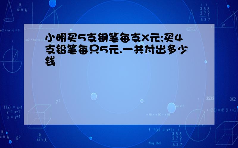 小明买5支钢笔每支X元;买4支铅笔每只5元.一共付出多少钱